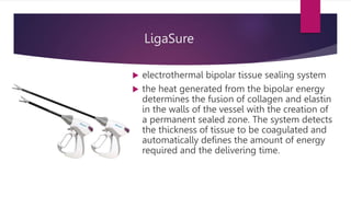 LigaSure
 electrothermal bipolar tissue sealing system
 the heat generated from the bipolar energy
determines the fusion of collagen and elastin
in the walls of the vessel with the creation of
a permanent sealed zone. The system detects
the thickness of tissue to be coagulated and
automatically defines the amount of energy
required and the delivering time.
 