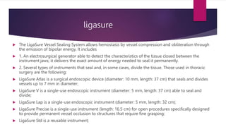 ligasure
 The LigaSure Vessel Sealing System allows hemostasis by vessel compression and obliteration through
the emission of bipolar energy. It includes
 1. An electrosurgical generator able to detect the characteristics of the tissue closed between the
instrument jaws; it delivers the exact amount of energy needed to seal it permanently.
 2. Several types of instruments that seal and, in some cases, divide the tissue. Those used in thoracic
surgery are the following:
 LigaSure Atlas is a surgical endoscopic device (diameter: 10 mm, length: 37 cm) that seals and divides
vessels up to 7 mm in diameter;
 LigaSure V is a single-use endoscopic instrument (diameter: 5 mm, length: 37 cm) able to seal and
divide;
 LigaSure Lap is a single-use endoscopic instrument (diameter: 5 mm, length: 32 cm);
 LigaSure Precise is a single-use instrument (length: 16.5 cm) for open procedures specifically designed
to provide permanent vessel occlusion to structures that require fine grasping;
 LigaSure Std is a reusable instrument;
 