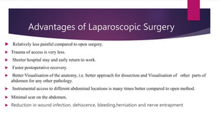 Advantages of Laparoscopic Surgery
 Relatively less painful compared to open surgery.
 Trauma of access is very less.
 Shorter hospital stay and early return to work.
 Faster postoperative recovery.
 Better Visualisation of the anatomy, i.e. better approach for dissection and Visualisation of other parts of
abdomen for any other pathology.
 Instrumental access to different abdominal locations is many times better compared to open method.
 Minimal scar on the abdomen.
 Reduction in wound infection, dehiscence, bleeding,herniation and nerve entrapment
 