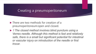 Creating a pneumoperitoneum
 There are two methods for creation of a
pneumoperitoneum:open and closed.
 1 The closed method involves blind puncture using a
Verres needle. Although this method is fast and relatively
safe, there is a small but significant potential for intestinal
or vascular injury on introduction of the needle or first
trocar.
 