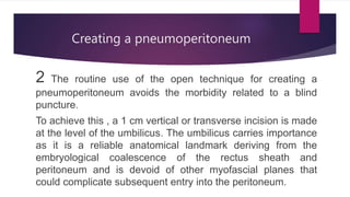 Creating a pneumoperitoneum
2 The routine use of the open technique for creating a
pneumoperitoneum avoids the morbidity related to a blind
puncture.
To achieve this , a 1 cm vertical or transverse incision is made
at the level of the umbilicus. The umbilicus carries importance
as it is a reliable anatomical landmark deriving from the
embryological coalescence of the rectus sheath and
peritoneum and is devoid of other myofascial planes that
could complicate subsequent entry into the peritoneum.
 