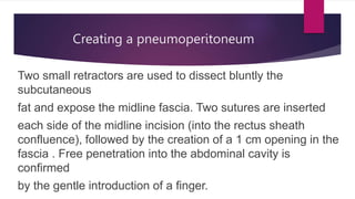 Creating a pneumoperitoneum
Two small retractors are used to dissect bluntly the
subcutaneous
fat and expose the midline fascia. Two sutures are inserted
each side of the midline incision (into the rectus sheath
confluence), followed by the creation of a 1 cm opening in the
fascia . Free penetration into the abdominal cavity is
confirmed
by the gentle introduction of a finger.
 