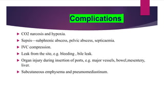 Complications
 CO2 narcosis and hypoxia.
 Sepsis—subphrenic abscess, pelvic abscess, septicaemia.
 IVC compression.
 Leak from the site, e.g. bleeding , bile leak.
 Organ injury during insertion of ports, e.g. major vessels, bowel,mesentery,
liver.
 Subcutaneous emphysema and pneumomediastinum.
 