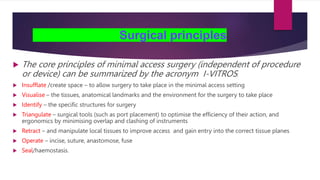 Surgical principles
 The core principles of minimal access surgery (independent of procedure
or device) can be summarized by the acronym I-VITROS:
 Insufflate /create space – to allow surgery to take place in the minimal access setting
 Visualise – the tissues, anatomical landmarks and the environment for the surgery to take place
 Identify – the specific structures for surgery
 Triangulate – surgical tools (such as port placement) to optimise the efficiency of their action, and
ergonomics by minimising overlap and clashing of instruments
 Retract – and manipulate local tissues to improve access and gain entry into the correct tissue planes
 Operate – incise, suture, anastomose, fuse
 Seal/haemostasis.
 