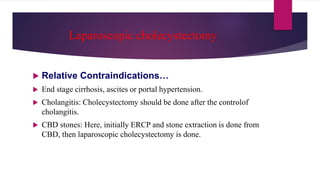 Laparoscopic cholecystectomy
 Relative Contraindications…
 End stage cirrhosis, ascites or portal hypertension.
 Cholangitis: Cholecystectomy should be done after the controlof
cholangitis.
 CBD stones: Here, initially ERCP and stone extraction is done from
CBD, then laparoscopic cholecystectomy is done.
 