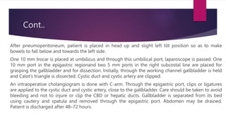 Cont..
After pneumoperitoneum, patient is placed in head up and slight left tilt position so as to make
bowels to fall below and towards the left side.
One 10 mm trocar is placed at umbilicus and through this umbilical port, laparoscope is passed. One
10 mm port in the epigastric regionand two 5 mm ports in the right subcostal line are placed for
grasping the gallbladder and for dissection. Initially, through the working channel gallbladder is held
and Calot’s triangle is dissected. Cystic duct and cystic artery are clipped.
An intraoperative cholangiogram is done with C-arm. Through the epigastric port, clips or ligatures
are applied to the cystic duct and cystic artery, close to the gallbladder. Care should be taken to avoid
bleeding and not to injure or clip the CBD or hepatic ducts. Gallbladder is separated from its bed
using cautery and spatula and removed through the epigastric port. Abdomen may be drained.
Patient is discharged after 48–72 hours.
 