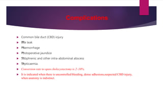 Complications
 Common bile duct (CBD) injury
 ™
™
Bile leak
 ™
™
Haemorrhage
 ™
™
Postoperative jaundice
 ™
™
Subphrenic and other intra-abdominal abscess
 ™
™
Septicaemia.
 Conversion rate to open cholecystectomy is 2–10%.
 It is indicated when there is uncontrolled bleeding, dense adhesions,suspected CBD injury,
when anatomy is indistinct.
 