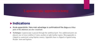 Laparoscopic appendicectomy
 Indications
 Acute appendicitis. Here main advantage is confirmationof the diagnosis.Other
parts of the abdomen are also visualised.
 Technique: Laparoscope is passed through the umbilical port. Two additional ports are
placed, one in lower midline (5 mm), another at right lumbar region. Mesoappendix is
clipped or cauterized, using bipolar cautery. Appendix base is clipped or ligated using
Roeder knot and ligature.
 