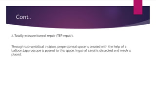 Cont..
2. Totally extraperitoneal repair (TEP repair):
Through sub-umbilical incision, preperitoneal space is created with the help of a
balloon.Laparoscope is passed to this space. Inguinal canal is dissected and mesh is
placed.
 