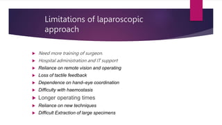 Limitations of laparoscopic
approach
 Need more training of surgeon.
 Hospital administration and IT support
 Reliance on remote vision and operating
 Loss of tactile feedback
 Dependence on hand–eye coordination
 Difficulty with haemostasis
 Longer operating times
 Reliance on new techniques
 Difficult Extraction of large specimens
 