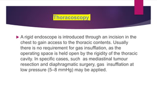 Thoracoscopy
 A rigid endoscope is introduced through an incision in the
chest to gain access to the thoracic contents. Usually
there is no requirement for gas insufflation, as the
operating space is held open by the rigidity of the thoracic
cavity. In specific cases, such as mediastinal tumour
resection and diaphragmatic surgery, gas insufflation at
low pressure (5–8 mmHg) may be applied.
 