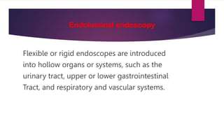 Endoluminal endoscopy
Flexible or rigid endoscopes are introduced
into hollow organs or systems, such as the
urinary tract, upper or lower gastrointestinal
Tract, and respiratory and vascular systems.
 