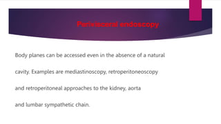 Perivisceral endoscopy
Body planes can be accessed even in the absence of a natural
cavity. Examples are mediastinoscopy, retroperitoneoscopy
and retroperitoneal approaches to the kidney, aorta
and lumbar sympathetic chain.
 