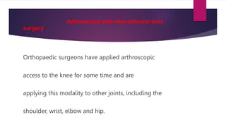 Arthroscopy and intra-articular joint
surgery
Orthopaedic surgeons have applied arthroscopic
access to the knee for some time and are
applying this modality to other joints, including the
shoulder, wrist, elbow and hip.
 