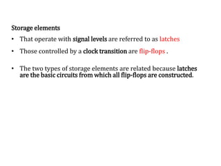 Storage elements
• That operate with signal levels are referred to as latches
• Those controlled by a clock transition are flip-flops .
• The two types of storage elements are related because latches
are the basic circuits from which all flip-flops are constructed.
 