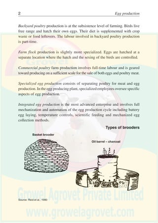 PRODUCTION
Poultry enterprises may vary from basic backyard poultry keeping to
mechanized and automated production plants. Various types of poultry
enterprises are illustrated in Table 1.
Backyard Farm Commercial Specialized Integrated
poultry flock poultry egg egg
farm production production
Subdivision Pullet Hatchery Feed Chicken meat Separate
of egg growing, production production production enterprises
production feed separate separate from becomes reintegrated as
production from farming poultry farms independent of a business
egg production
Main Natural Artificial Feed mixing Egg Controlled-
management hatching hatching and processing environment
characteristics sexing plant houses
Type of Subsistence Mixed Joint egg Eggs industry Egg complex
farming farming farming and meat (single
production commodity)
Labour Part-time Part-time Full-time Division of Separate daily
management work and
and labour random work
Building Free range Water Water Manure Egg belt
feeder feeder disposal automatically
equipment controlled
house
Table 1
Types of poultry enterprises
 