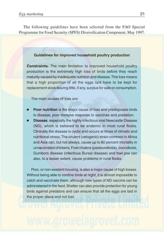20 Egg production
Gross output and factors affecting the profilablifty of an egg enterprise*
Housing conditions
Strain of bird
Food fed
Number of eggs laid per bird
Size of eggs
Resistance to disease
Time of year when hens hatched
and seasonality of production
Gross Output Price of Eggs Size and grade of eggs
Method of sale
Brown or white shells
Percentage cracks and
second quality eggs
Strain of bird (weight of carcass)
Age of birds (first or second year)
Livestock Cost of replacement
replacements Mortality
less
Feed
Variable Costs Vet and medicine
Miscellaneuous
less
Labour (family or hired)
Machinery
Fixed Costs Rent and rates
Buildings and equipment costs
General overheads
equals
ENTERPRISE PROFIT
Output of Eggs
Price of Culls
*Draft FarmManagement Training Manual, AGSF, Rome, 2002.
Figure 5
Gross output and factors affecting the profitability of an egg
enterprise*
 