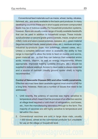 22 Egg production
The majority of indigenous breeds or strains of chicken/fowl have
evolved to survive under harsh conditions where they largely have to
fend for themselves. Such hardiness, however, is at the expense of
higher levels of productivity and they are less able to exploit the
advantages of improved management, nutrition, etc., than breeds
with a greater genetic potential for egg production and feed conversion
(growth).
Potential. Improved management and disease control can have a
substantial impact on household economies. Under traditional
management the majority of eggs are hatched to ensure sufficient
replacements with only the male birds being sold or consumed.
Reduced losses will ensure that more birds could be successfully
reared and, assuming the extra birds can be properly fed, this will
allow more eggs to be collected and consumed or sold as a regular
source of income.
Potential interventions
The basis for any improvement programme will be improved
husbandry, notably housing, nutrition and disease control, primarily
Newcastle Disease. Subsequent interventions would concentrate on
further improving nutrition and the introduction of improved breeds/
strains.
Improved feeding. Most household flocks rely on scavenging and
household scraps and, depending on conditions, this is usually
adequate for survival and a low level of production. However,
inadequate nutrition, exacerbated by marked seasonal fluctuations,
is a major predisposing factor to disease and high mortality. As
investments are made in improved animal health, housing and,
especially if improved birds are to be introduced, then attention must
be given to diet supplementation or feeding a complete diet in the
case of totally confined birds.
 