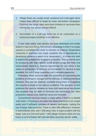 Egg marketing 23
Conventional feed materials such as maize, wheat, barley, oilcakes,
fishmeal, etc., are rarely available to the back-yard producer. In many
developing countries these are in short supply and even compounded
feeds may be of dubious quality. For household production systems,
however, there are usually a wide range of locally available feedstuffs
that can be used in addition to household scraps. These include:
surplus/broken or second grade grains (cereals, maize, sorghum and
millet);roots and tubers (sweet potatoes, cassava, etc.), green material
(legumes and leaf meals, sweet potato vines, etc.), residues and agro-
industrial by-products (bran, rice polishings, oilseed cakes, etc.).
Unless a complete balanced ration is available, the ability to free
range is important to allow the birds to feed on insects and worms,
green material, etc., so that they can balance their essential amino
acids, mineral, vitamin, as well as energy requirements. Where
appropriate, improved feeding systems (troughs, etc.) should be
supplied to reduce wastage.Access to clean water is always essential
and a source of calcium (ideally ground oyster shell) is highly
recommended.
Control of Newcastle Disease (ND) and other health constraints.
Effective vaccines have been available against most strains of ND for
a long time. However, there are a number of issues that need to be
addressed:
1. Until recently, the potency of vaccines was highly sensitive to
temperature which meant that the provision of an effective vaccine
at village level required a ‘cold chain’ of refrigerators, cool boxes,
etc., from the manufacturing laboratory through to the farm. The
majority of vaccines are still highly sensitive to temperature and
fall within this class.
2. Conventional vaccines are sold in large dose vials, usually
1 000 doses, aimed at the commercial producer but unsuitable
for use at the village or household level.
 