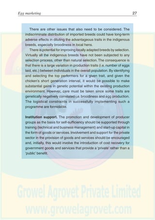26 Egg production
Securing a regular source of healthy birds from well managed
hatcheries can be problematic.Traditionally, government services have
maintained poultry farms with imported parent stock and have supplied
day-old-chicks (DOCs) or point-of-lay (POLs) birds to farmers.
However, as with so many state run operations, there are real
problems in managing such enterprises efficiently. Lack of working
capital and staff incentives have resulted in most of them operating
at a very low level of productivity and at a financial loss.The alternative
of placing such activities in the private sector should be encouraged.
Initially this may involve a phased approach through increasing cost-
recovery to full privatization of government services. Non-
governmental organizations can have a role in providing skills, start-
up loans, etc., to assist private entrepreneurs in establishing
themselves.Wherever possible the incubation, brooding, rearing and
production of hatching eggs can be undertaken by separate
specialized producers within the village.
In many developing countries improved birds have to be imported.
There are a number of options that can be considered:
Ú Importing grandparent stock to produce parent stock in the
country.This requires high levels of management, a regular supply
of quality inputs, and a sufficient demand for parent stock.
Ú Importing parent stock as either fertile eggs or day-old chicks to
supply commercial birds for distribution. This is usually the most
economic option if acceptable levels of production can be
maintained.
Ú Importing commercial fertile eggs or day-old chicks for direct
supply to farmers. This option might be feasible in establishing a
programme but it is costly. Although the full costs involved in
producing DOCs locally from parent stock may exceed the cost
of importing commercial DOCs if management and performance
is low. With full cost recovery, these costs will have implications
for the financial viability of the enterprise that must be understood.
 