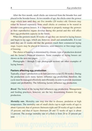 Egg marketing 3
All of the above poultry-keeping methods are used in the developing world,
but the majority of the enterprises are backyard poultry and farm flock
production. The poultry and egg sectors are highly fragmented. Most of the
production is carried out by a large number of farmers, each with a very small
flock. The greater part of produce is sold in markets close to the farms.
Day-old chicks are usually obtained from local hatcheries licensed by
international hybrid breeding companies. Farmers or cooperatives of farmers
may choose between varieties of chickens for egg production and meat
production.
The small chicks can be either naturally or artificially brooded. If artificially
brooded, small chicks must be placed in a separate house from laying chickens
and it is necessary to protect the chicks from predators, diseases and catching
colds. This stage of brooding lasts for eight weeks. In the first four weeks of
life, small chicks need to be housed in a brooding box. Some typical types of
brooders are shown below and on the previous page.
Kerosene brooder
Storm lantern brooder
 