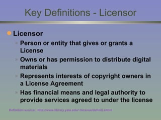 Key Definitions - Licensor Licensor  Person or entity that gives or grants a License Owns or has permission to distribute digital materials Represents interests of copyright owners in a License Agreement Has financial means and legal authority to provide services agreed to under the license Definition source:  http://www.library.yale.edu/~llicense/definiti.shtml 