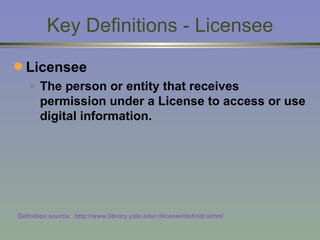 Key Definitions - Licensee Licensee The person or entity that receives permission under a License to access or use digital information. Definition source:  http://www.library.yale.edu/~llicense/definiti.shtml 