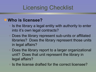 Licensing Checklist Who is licensee? Is the library a legal entity with authority to enter into it’s own legal contracts? Does the library represent sub-units or affiliated libraries?  Does the library represent those units in legal affairs? Does the library report to a larger organizational unit?  Does that unit represent the library in legal affairs? Is the license drafted for the correct licensee? 