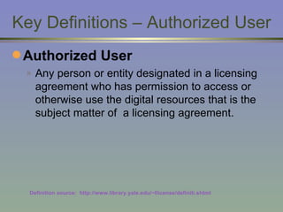 Key Definitions – Authorized User Authorized User Any person or entity designated in a licensing agreement who has permission to access or otherwise use the digital resources that is the subject matter of  a licensing agreement. Definition source:  http://www.library.yale.edu/~llicense/definiti.shtml 