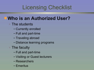 Licensing Checklist Who is an Authorized User?   The students Currently enrolled  Full and part-time Traveling abroad Distance learning programs The faculty Full and part-time Visiting or Guest lecturers  Researchers Emeritus 