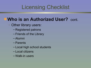 Licensing Checklist Who is an Authorized User?  cont. Other library users: Registered patrons Friends of the Library Alumni Parents  Local high school students  Local citizens Walk-in users 