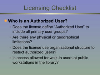 Licensing Checklist Who is an Authorized User? Does the license define “Authorized User” to include all primary user groups? Are there any physical or geographical limitations? Does the license use organizational structure to restrict authorized users? Is access allowed for walk-in users at public workstations in the library? 