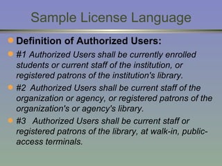 Sample License Language Definition of Authorized Users:   #1  Authorized Users   shall be currently enrolled students or current staff of the institution, or registered patrons of the institution's library.  #2 Authorized Users shall be current staff of the organization or agency, or registered patrons of the organization's or agency's library.  #3  Authorized Users shall be current staff or registered patrons of the library, at walk-in, public-access terminals.  