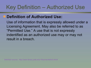 Key Definition – Authorized Use Definition of Authorized Use:   Use of information that is expressly allowed under a Licensing Agreement. May also be referred to as “Permitted Use.” A use that is not expressly indentified as an authorized use may or may not result in a breach. Definition source:  http://www.library.yale.edu/~llicense/definiti.shtml 