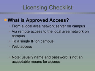 Licensing Checklist What is Approved Access? From a local area network server on campus Via remote access to the local area network on campus To a single IP on campus Web access Note: usually name and password is not an acceptable means for access 