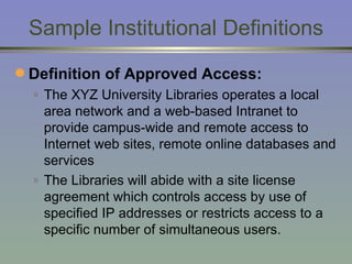 Sample Institutional Definitions Definition of Approved Access: The XYZ University Libraries operates a local area network and a web-based Intranet to provide campus-wide and remote access to Internet web sites, remote online databases and services The Libraries will abide with a site license agreement which controls access by use of specified IP addresses or restricts access to a specific number of simultaneous users. 