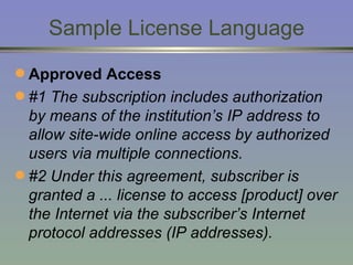 Sample License Language Approved Access #1 The subscription includes authorization by means of the institution’s IP address to allow site-wide online access by authorized users via multiple connections. #2 Under this agreement, subscriber is granted a ... license to access [product] over the Internet via the subscriber’s Internet protocol addresses (IP addresses). 
