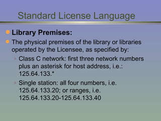 Standard License Language Library Premises:  The physical premises of the library or libraries operated by the Licensee, as specified by: Class C network: first three network numbers plus an asterisk for host address, i.e.: 125.64.133.* Single station: all four numbers, i.e. 125.64.133.20; or ranges, i.e. 125.64.133.20-125.64.133.40 