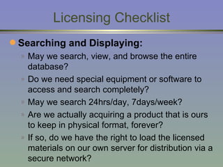 Licensing Checklist Searching and Displaying: May we search, view, and browse the entire database? Do we need special equipment or software to access and search completely? May we search 24hrs/day, 7days/week? Are we actually acquiring a product that is ours to keep in physical format, forever? If so, do we have the right to load  the licensed materials on our own server for distribution via a secure network? 