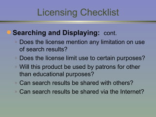 Licensing Checklist Searching and Displaying:   cont.   Does the license mention any limitation on use of search results? Does the license limit use to certain purposes? Will this product be used by patrons for other than educational purposes? Can search results be shared with others? Can search results be shared via the Internet? 