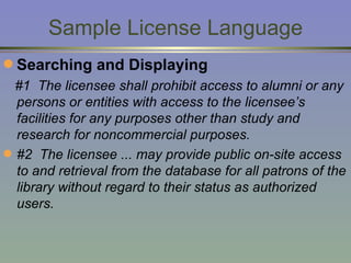 Sample License Language Searching and Displaying #1  The licensee shall prohibit access to alumni or any persons or entities with access to the licensee’s facilities for any purposes other than study and research for noncommercial purposes.  #2  The licensee ... may provide public on-site access to and retrieval from the database for all patrons of the library without regard to their status as authorized users. 