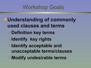 Workshop Goals Understanding of commonly used clauses and terms Definition key terms Identify  key rights Identify acceptable and unacceptable terms/clauses Modify undesirable terms  