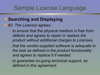Sample License Language Searching and Displaying #3  The Licensor agrees: to ensure that the physical medium is free from defects and agrees to repair or replace the product without additional charges to Licenses. that the vendor-supplied software is adequate to the task as defined in the product functionality and agrees to replace it if needed. to guarantee on-going technical support, as defined in this agreement. 