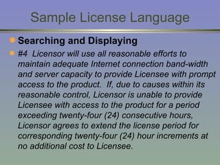Sample License Language Searching and Displaying #4  Licensor will use all reasonable efforts to maintain adequate Internet connection band-width and server capacity to provide Licensee with prompt access to the product.  If, due to causes within its reasonable control, Licensor is unable to provide Licensee with access to the product for a period exceeding twenty-four (24) consecutive hours, Licensor agrees to extend the license period for corresponding twenty-four (24) hour increments at no additional cost to Licensee. 