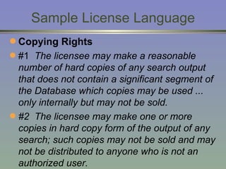 Sample License Language Copying Rights #1  The licensee may make a reasonable number of hard copies of any search output that does not contain a significant segment of the Database which copies may be used ... only internally but may not be sold. #2  The licensee may make one or more copies in hard copy form of the output of any search; such copies may not be sold and may not be distributed to anyone who is not an authorized user. 