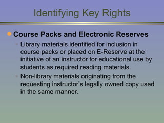 Identifying Key Rights Course Packs and Electronic Reserves Library materials identified for inclusion in course packs or placed on E-Reserve at the initiative of an instructor for educational use by students as required reading materials. Non-library materials originating from the requesting instructor’s legally owned copy used in the same manner. 