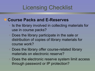 Licensing Checklist Course Packs and E-Reserves   Is the library involved in collecting materials for use in course packs? Does the library participate in the sale or distribution of copies of library materials for course work? Does the library offer course-related library materials on electronic reserve? Does the electronic reserve system limit access through password or IP protection? 