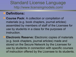 Standard License Language  http://www.licensingmodels.com/ Definitions:  Course Pack:   A collection or compilation of materials (e.g. book chapters, journal articles) assembled by members of staff of the Licensee for use by students in a class for the purposes of instruction. Electronic Reserve:   Electronic copies of materials (e.g. book chapters, journal articles) made and stored on the Secure Network by the Licensee for use by students in connection with specific courses of instruction offered by the Licensee to its students. 