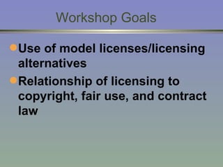 Workshop Goals Use of model licenses/licensing alternatives Relationship of licensing to copyright, fair use, and contract law 