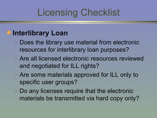 Licensing Checklist Interlibrary Loan Does the library use material from electronic resources for interlibrary loan purposes? Are all licensed electronic resources reviewed and negotiated for ILL rights? Are some materials approved for ILL only to specific user groups?  Do any licenses require that the electronic materials be transmitted via hard copy only? 